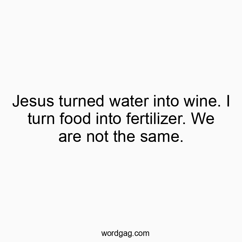 Jesus turned water into wine. I turn food into fertilizer. We are not the same.