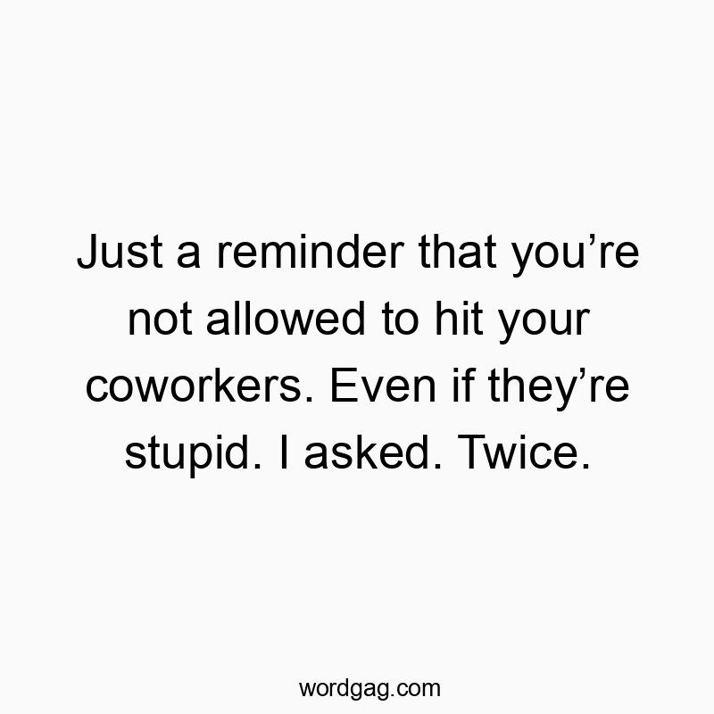 Just a reminder that you’re not allowed to hit your coworkers. Even if they’re stupid. I asked. Twice.