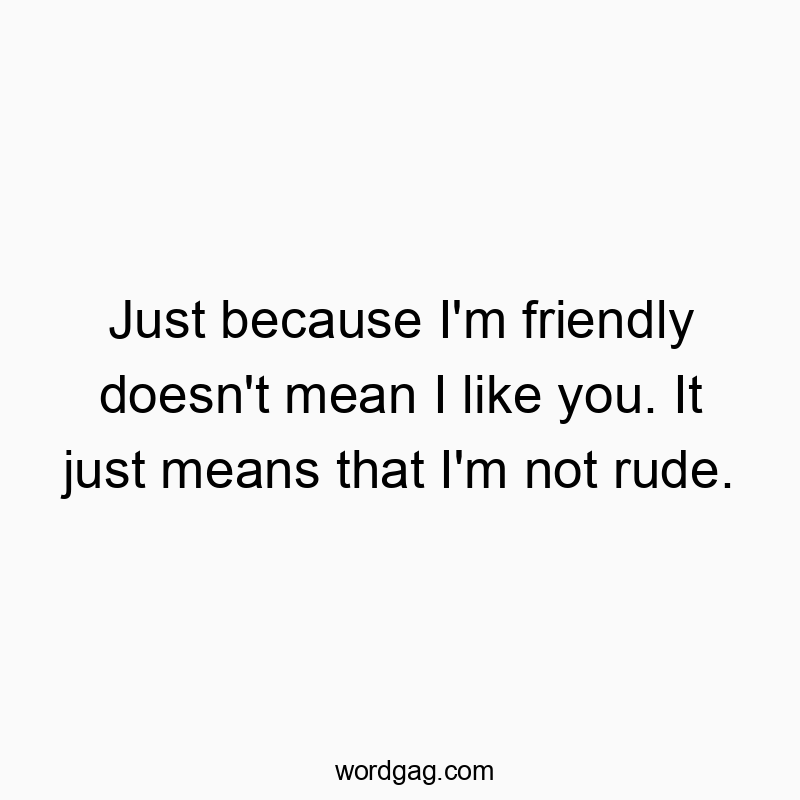 Just because I’m friendly doesn’t mean I like you. It just means that I’m not rude.