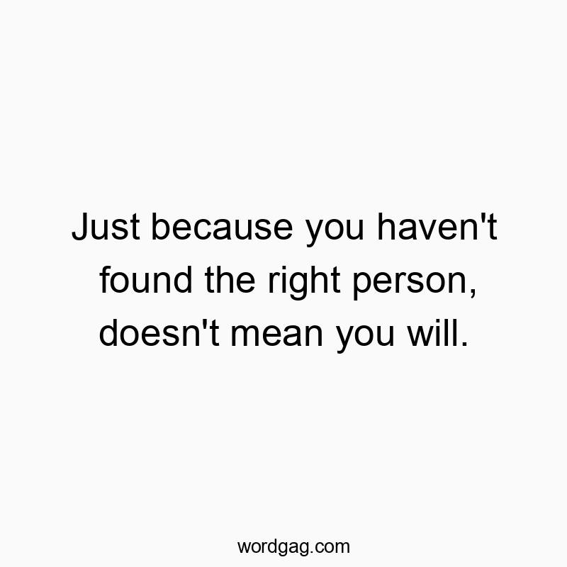 Just because you haven’t found the right person, doesn’t mean you will.