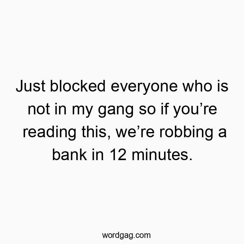 Just blocked everyone who is not in my gang so if you’re reading this, we’re robbing a bank in 12 minutes.