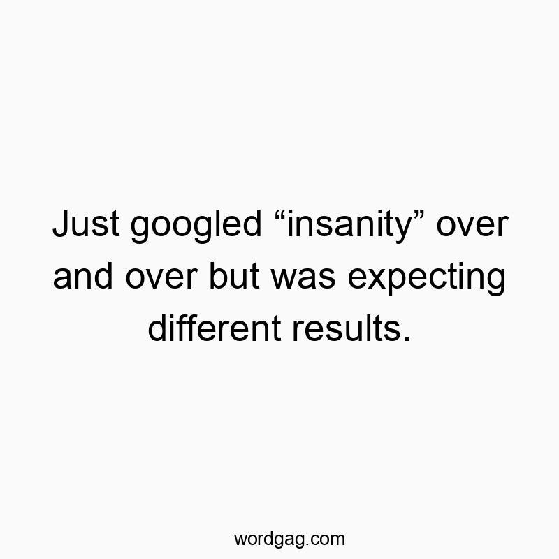 Just googled “insanity” over and over but was expecting different results.