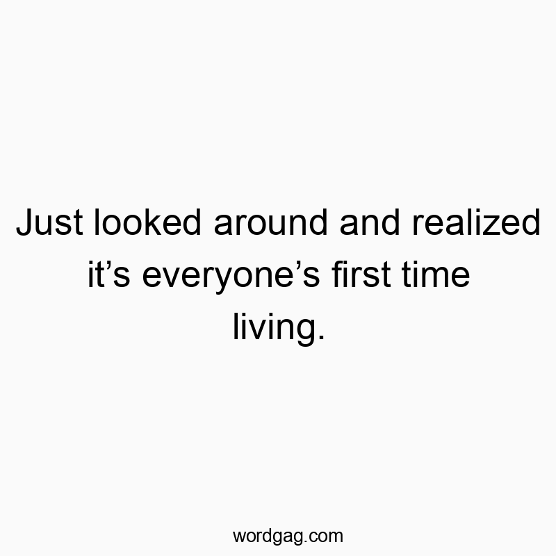 Just looked around and realized itโs everyoneโs first time living.
