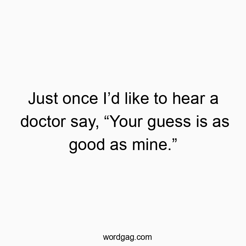 Just once I’d like to hear a doctor say, “Your guess is as good as mine.”