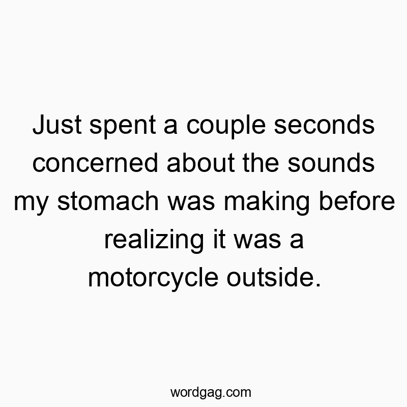 Just spent a couple seconds concerned about the sounds my stomach was making before realizing it was a motorcycle outside.