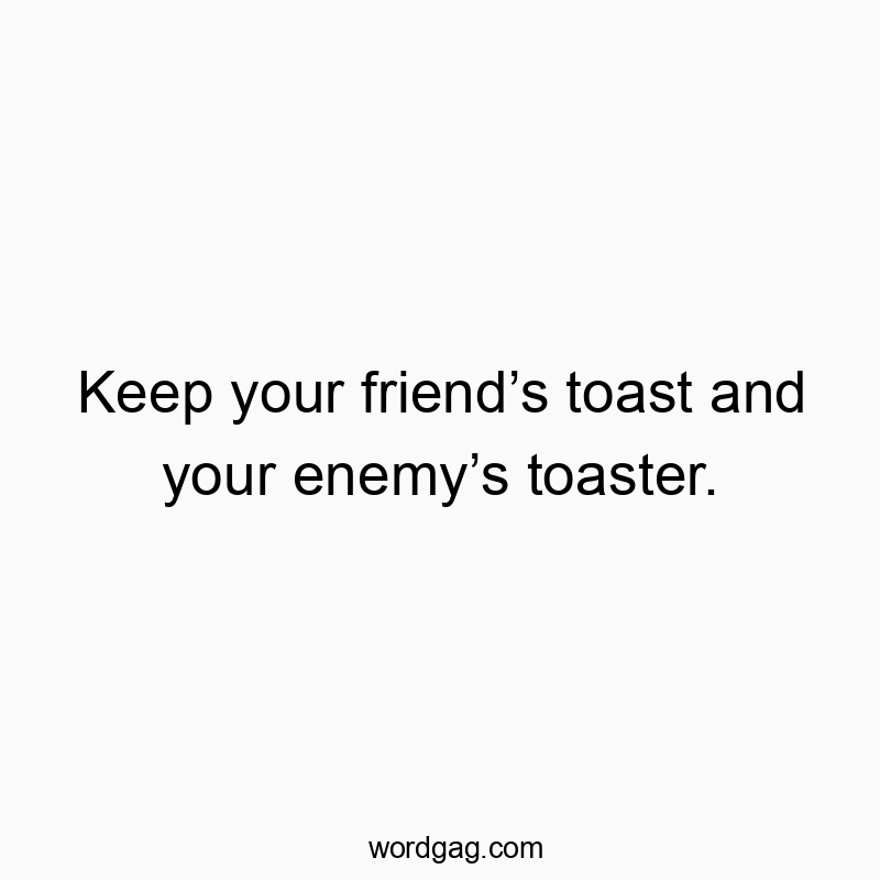 Keep your friendโs toast and your enemyโs toaster.