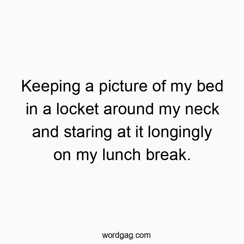 Keeping a picture of my bed in a locket around my neck and staring at it longingly on my lunch break.