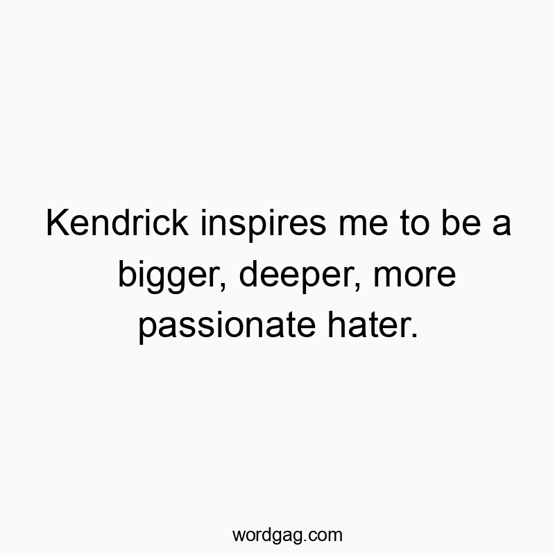 Kendrick inspires me to be a bigger, deeper, more passionate hater.