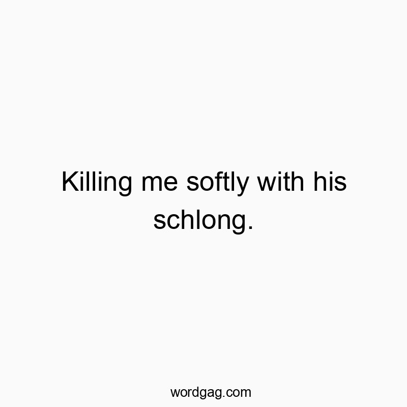 Killing me softly with his schlong.