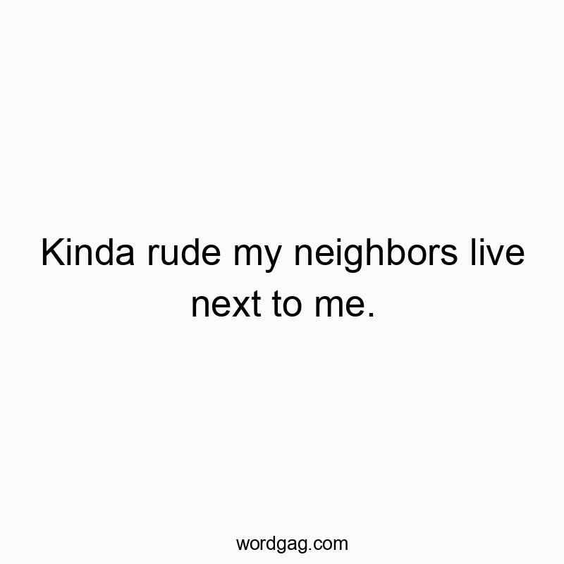 Kinda rude my neighbors live next to me.