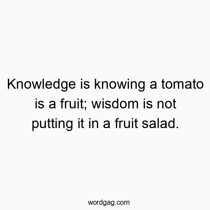 Knowledge is knowing a tomato is a fruit; wisdom is not putting it in a fruit salad.