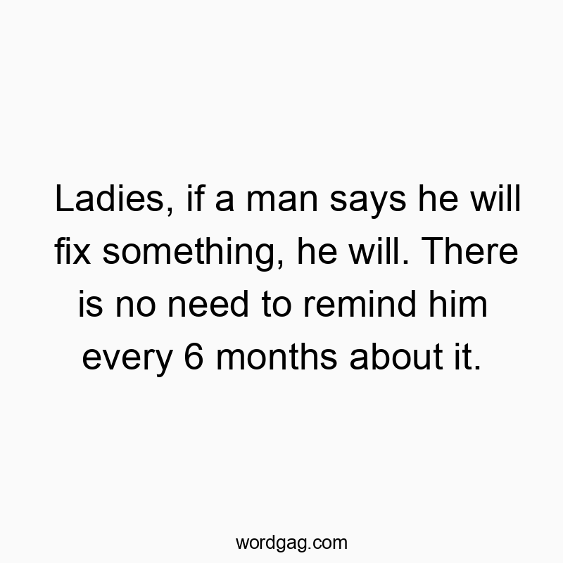 Ladies, if a man says he will fix something, he will. There is no need to remind him every 6 months about it.
