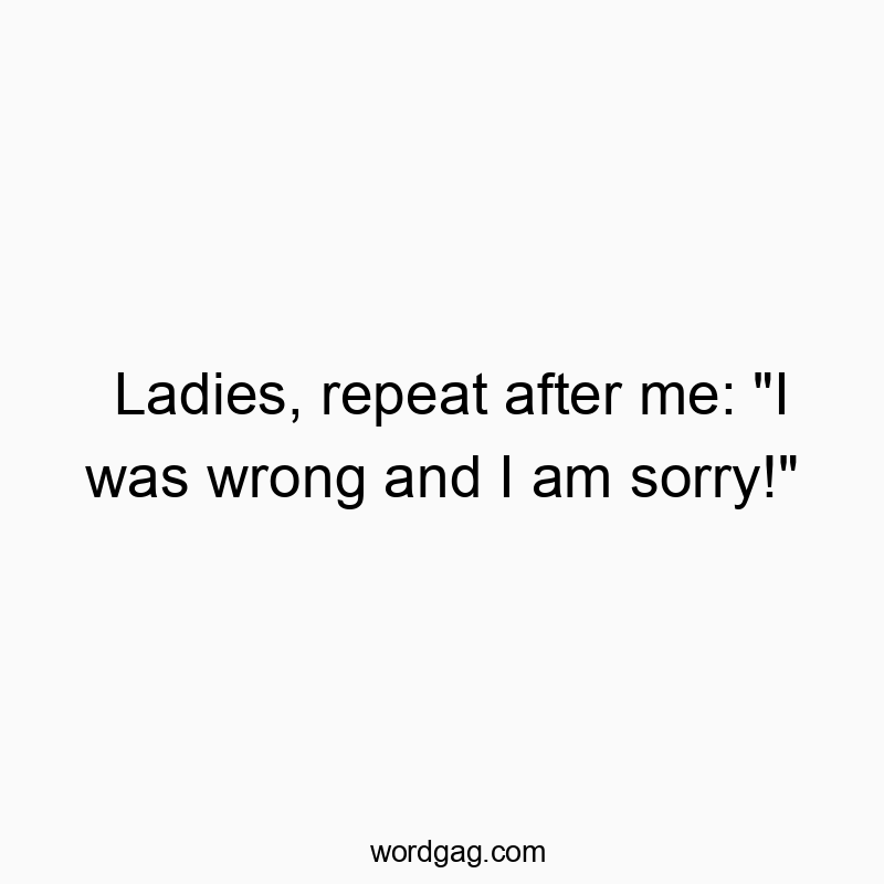 Ladies, repeat after me: “I was wrong and I am sorry!”