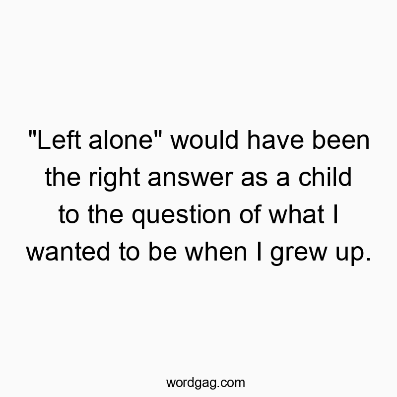 “Left alone” would have been the right answer as a child to the question of what I wanted to be when I grew up.