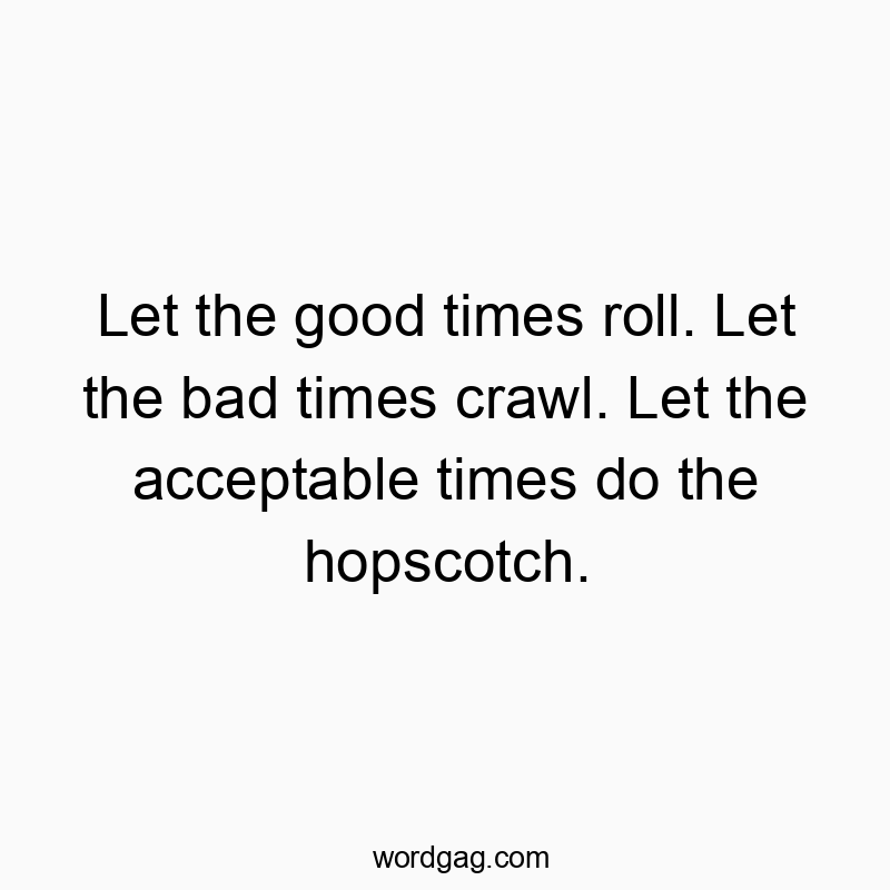 Let the good times roll. Let the bad times crawl. Let the acceptable times do the hopscotch.