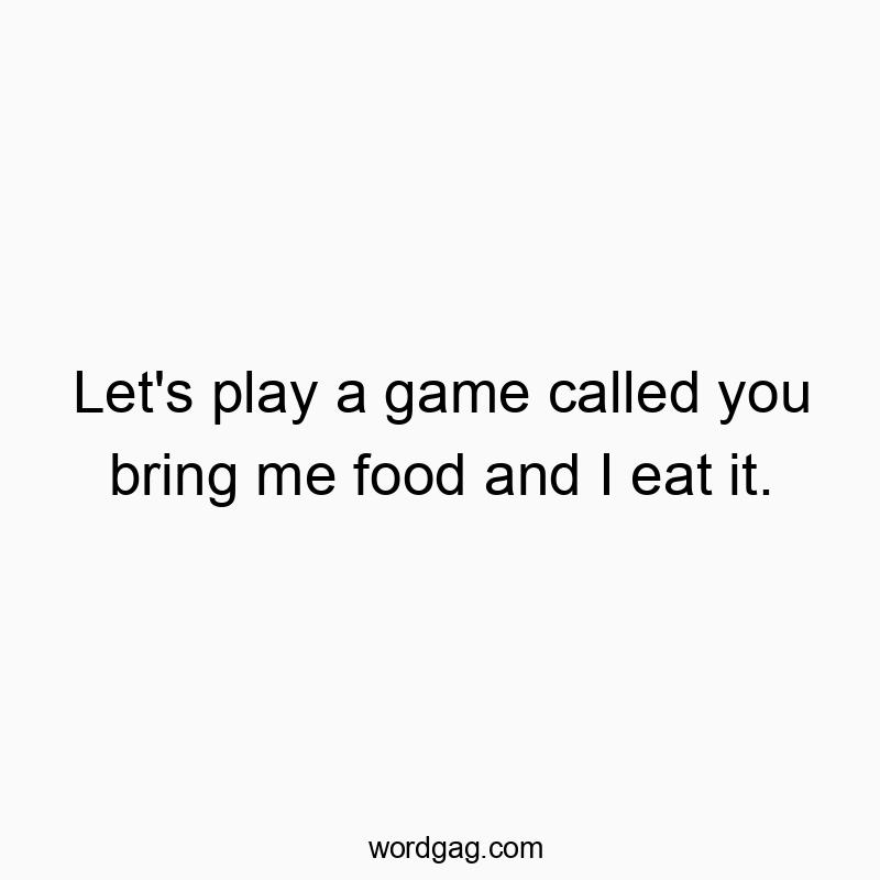 Let’s play a game called you bring me food and I eat it.