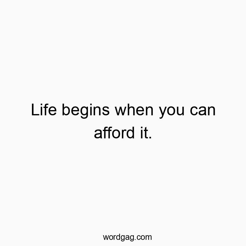 Life begins when you can afford it.