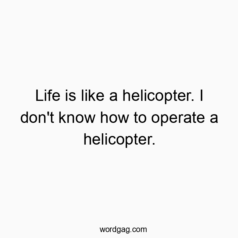 Life is like a helicopter. I don’t know how to operate a helicopter.