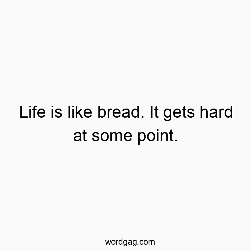 Life is like bread. It gets hard at some point.