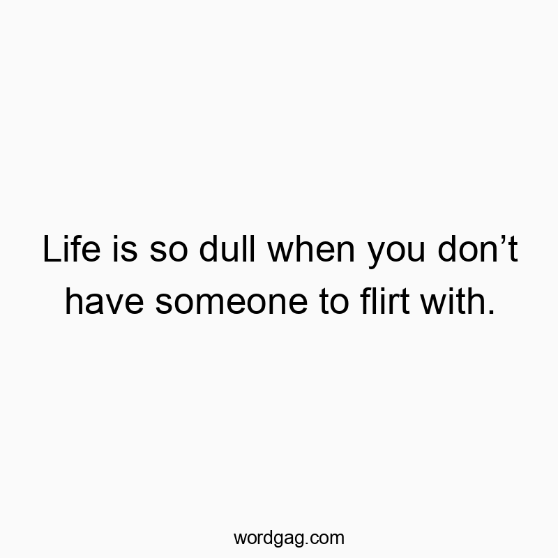 Life is so dull when you donโt have someone to flirt with.
