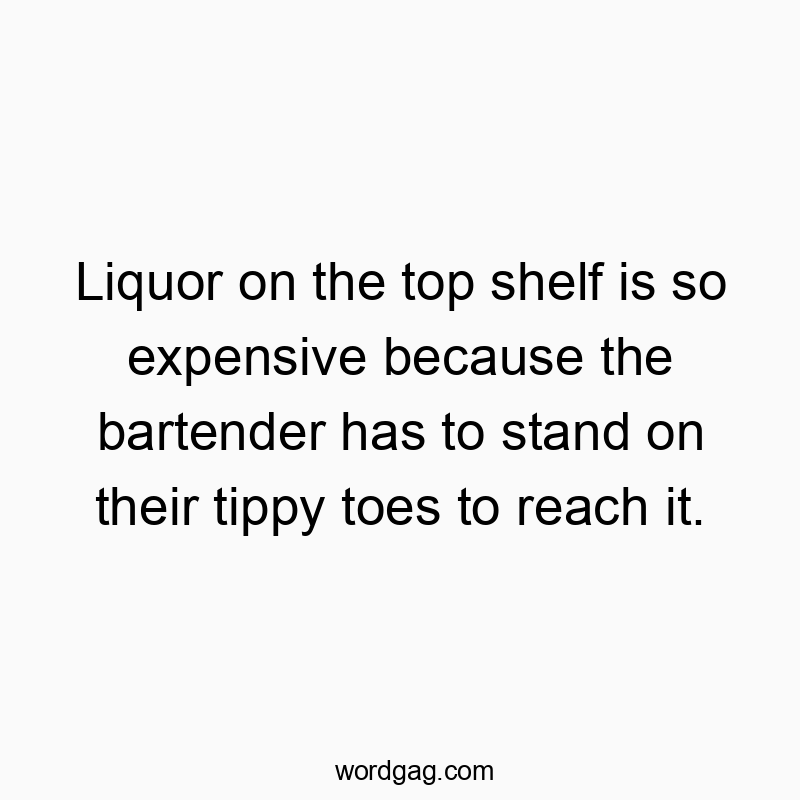 Liquor on the top shelf is so expensive because the bartender has to stand on their tippy toes to reach it.