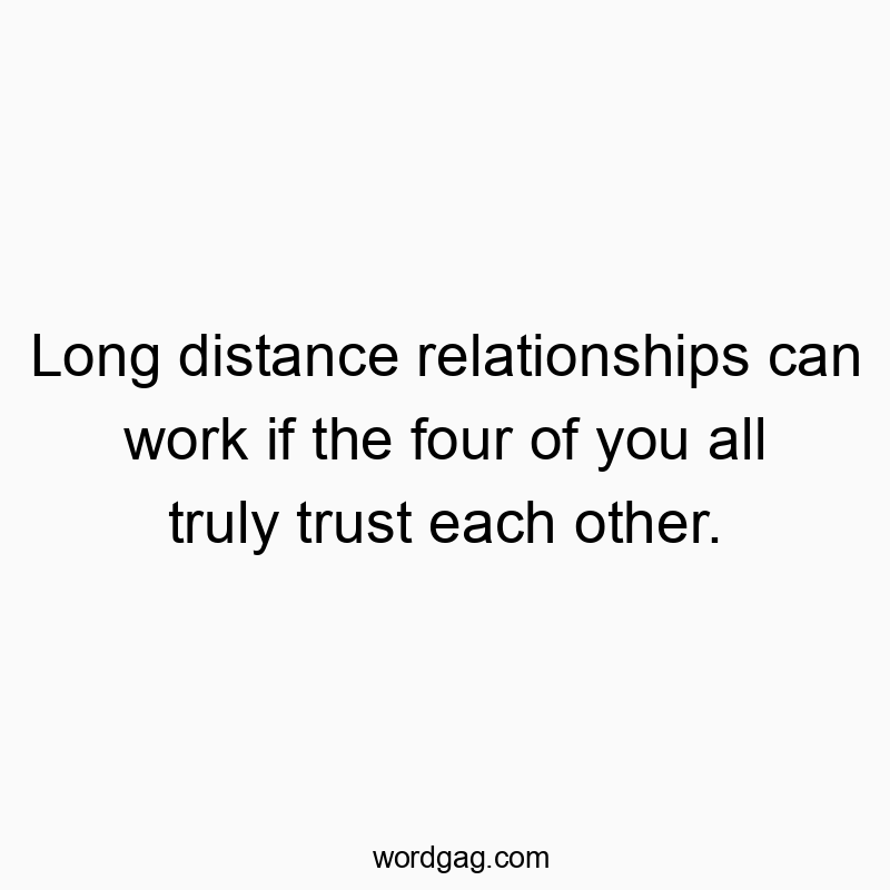 Long distance relationships can work if the four of you all truly trust each other.