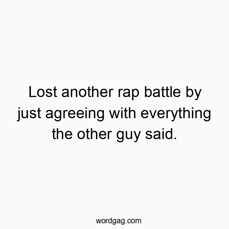 Lost another rap battle by just agreeing with everything the other guy said.