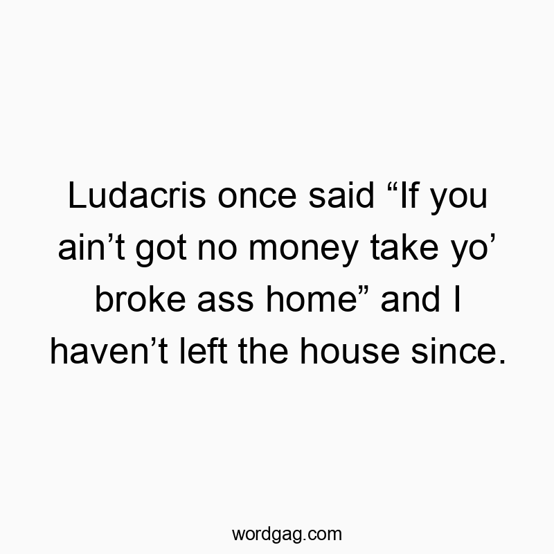 Ludacris once said “If you ain’t got no money take yo’ broke ass home” and I haven’t left the house since.