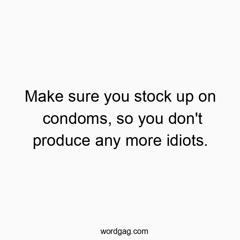 Make sure you stock up on condoms, so you don’t produce any more idiots.