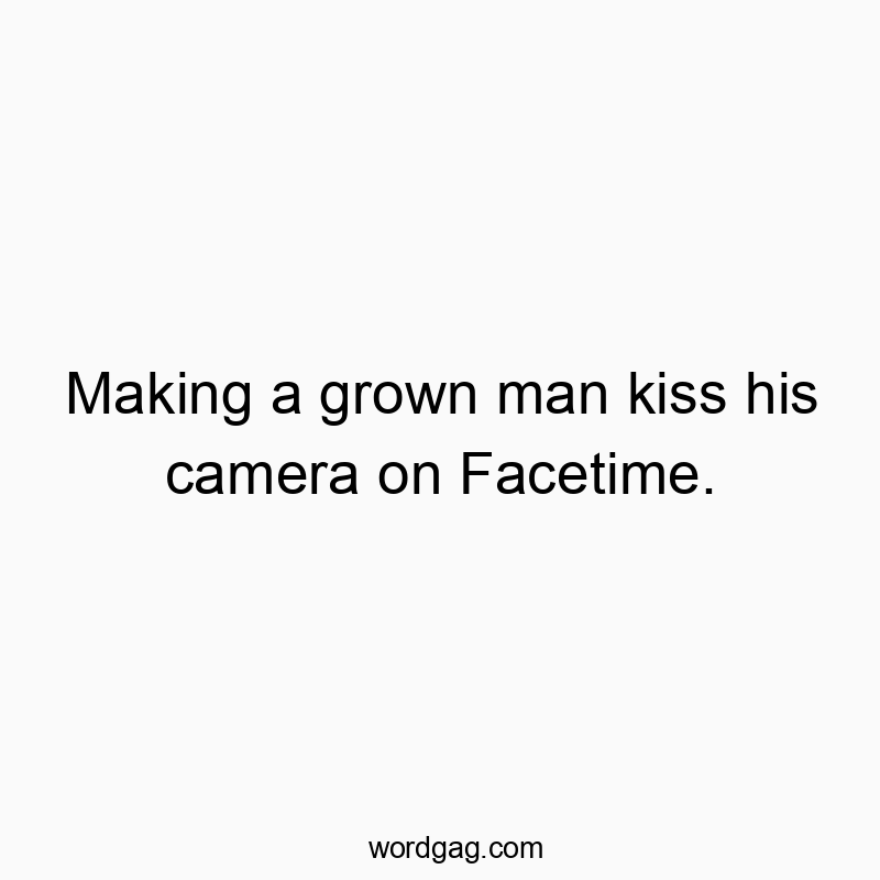 Making a grown man kiss his camera on Facetime.
