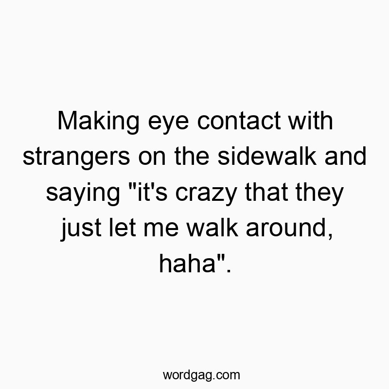 Making eye contact with strangers on the sidewalk and saying “it’s crazy that they just let me walk around, haha”.