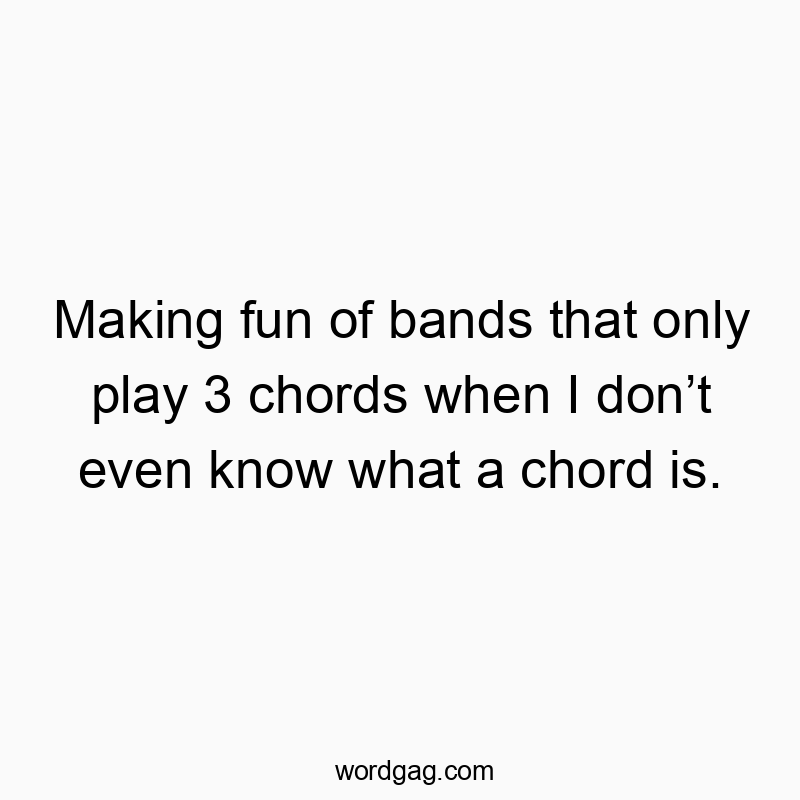 Making fun of bands that only play 3 chords when I donโt even know what a chord is.