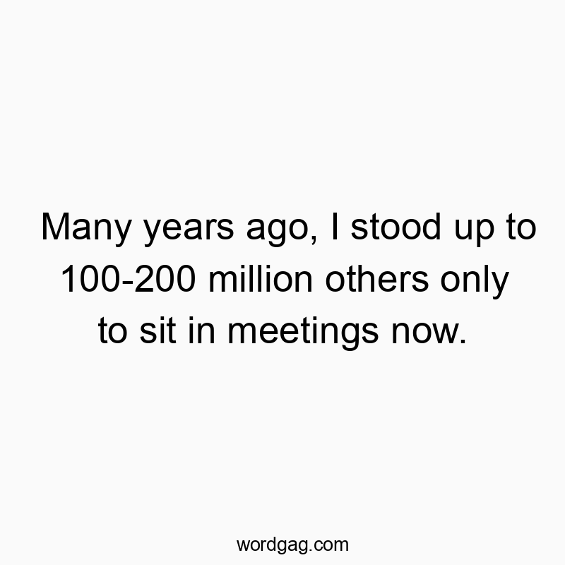 Many years ago, I stood up to 100-200 million others only to sit in meetings now.