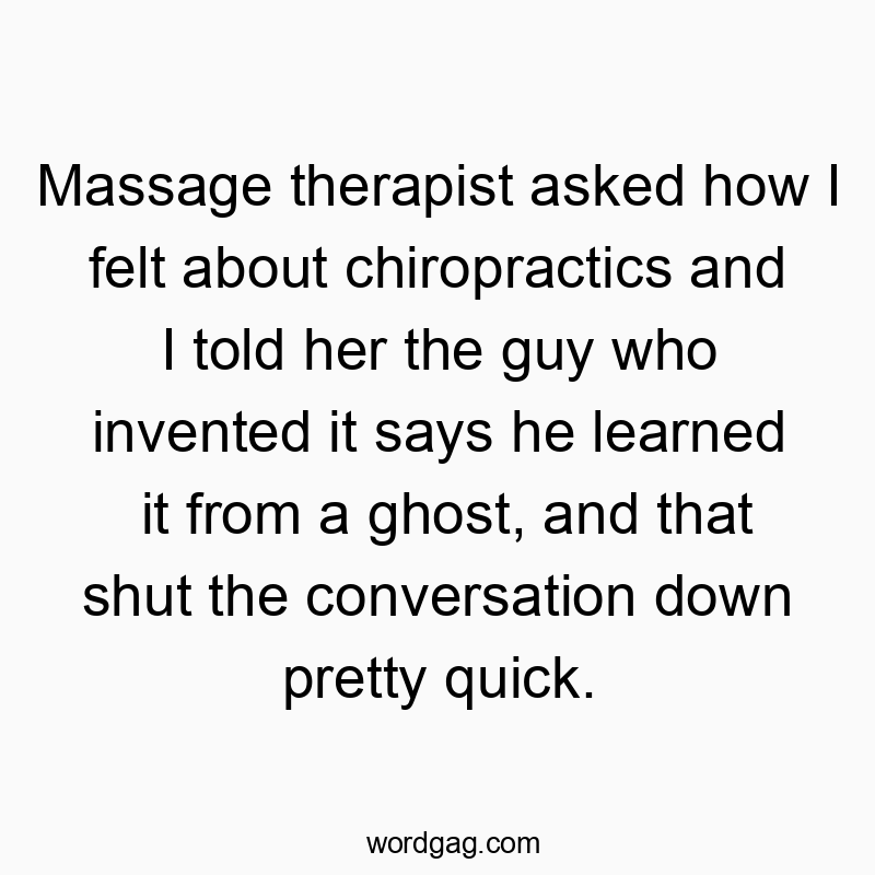 Massage therapist asked how I felt about chiropractics and I told her the guy who invented it says he learned it from a ghost, and that shut the conversation down pretty quick.