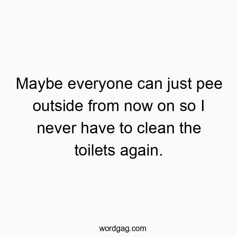 Maybe everyone can just pee outside from now on so I never have to clean the toilets again.