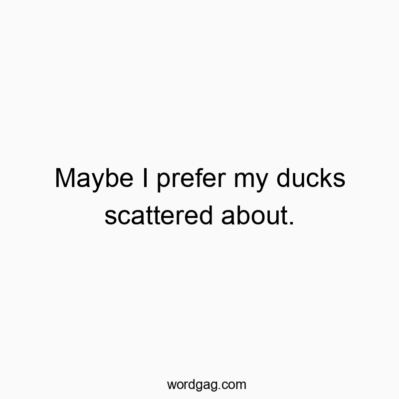 Maybe I prefer my ducks scattered about.