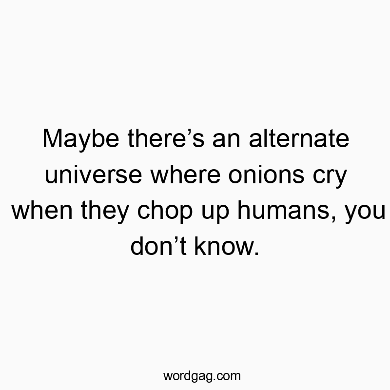 Maybe thereโs an alternate universe where onions cry when they chop up humans, you donโt know.