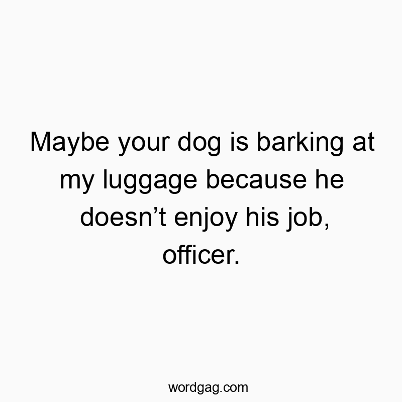 Maybe your dog is barking at my luggage because he doesn’t enjoy his job, officer.