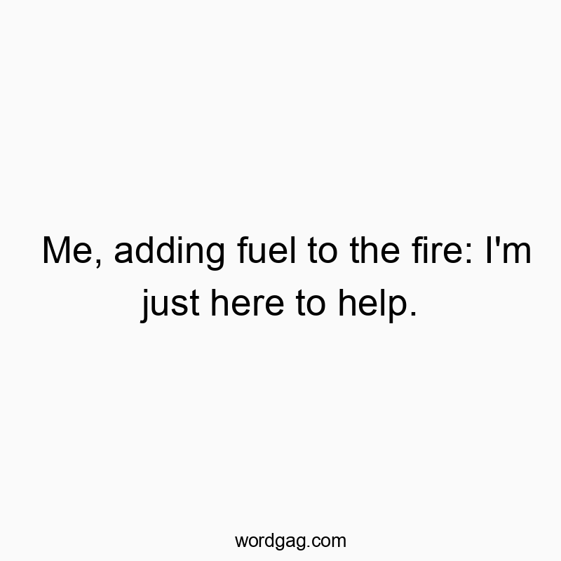 Me, adding fuel to the fire: I’m just here to help.