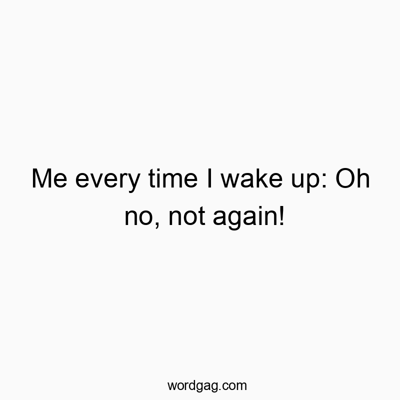 Me every time I wake up: Oh no, not again!