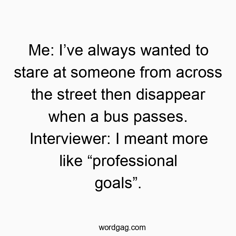 1854 Funny me quotes - Me: Iโve always wanted to stare at someone from across the street then disappear when a bus passes. Interviewer: I meant more like โprofessional goalsโ.