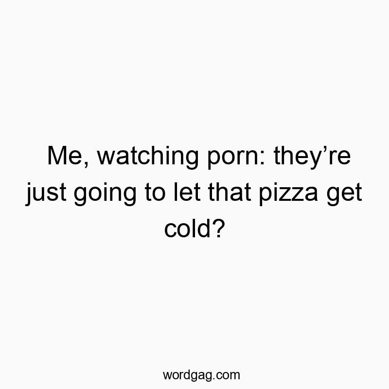 Me, watching porn: they’re just going to let that pizza get…