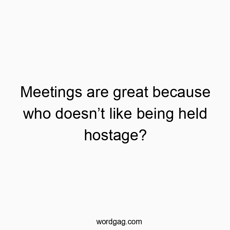 Meetings are great because who doesn’t like being held hostage?