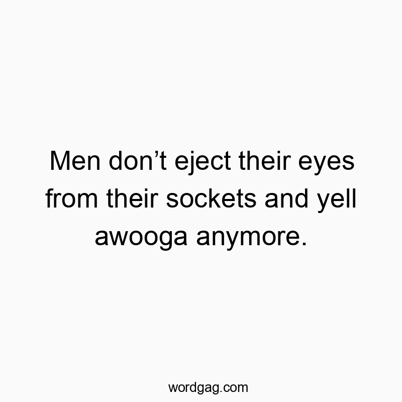 Men donโt eject their eyes from their sockets and yell awooga anymore.