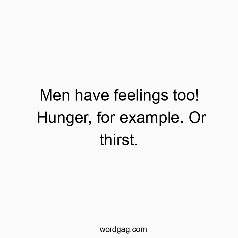 Men have feelings too! Hunger, for example. Or thirst.
