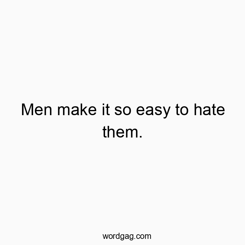 Men make it so easy to hate them.
