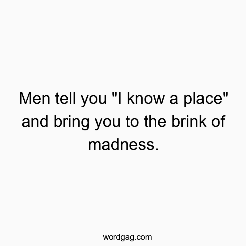 Men tell you "I know a place" and bring you to the brink of madness.