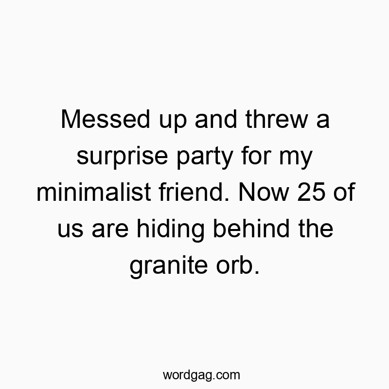Messed up and threw a surprise party for my minimalist friend. Now 25 of us are hiding behind the granite orb.