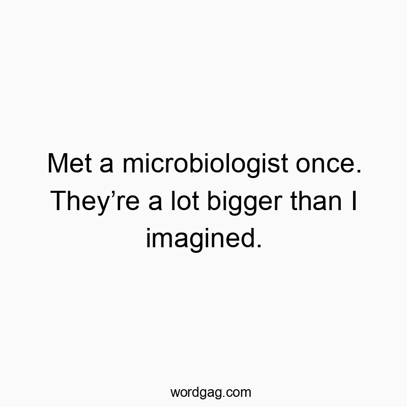 Met a microbiologist once. Theyโre a lot bigger than I imagined.