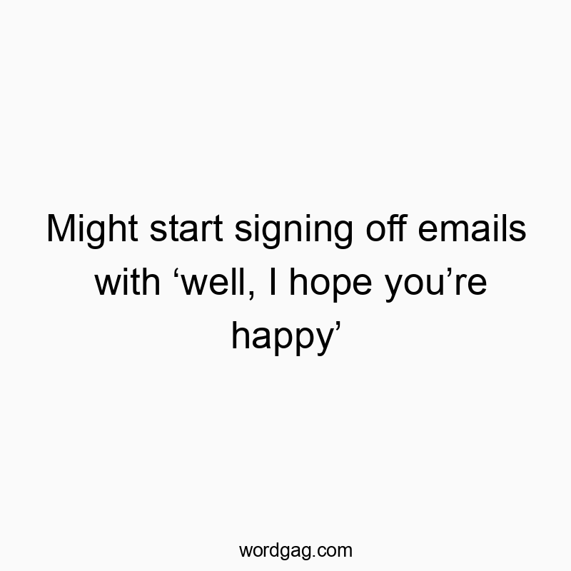 Funny sign off quotes - Might start signing off emails with ‘well, I hope you’re happy’